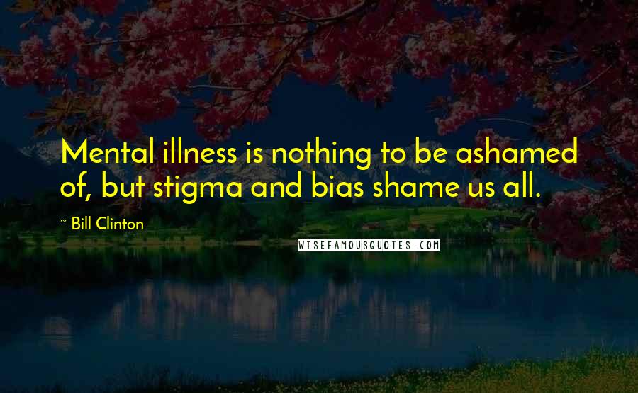 Bill Clinton Quotes: Mental illness is nothing to be ashamed of, but stigma and bias shame us all.