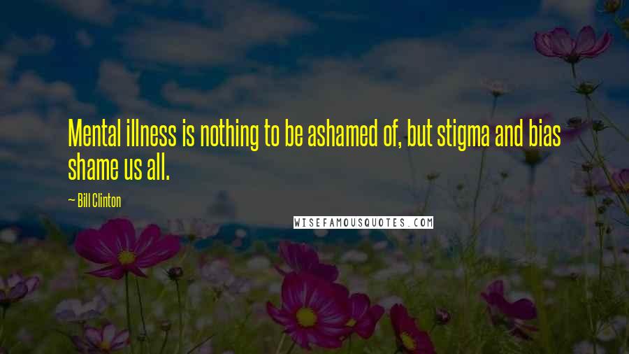 Bill Clinton Quotes: Mental illness is nothing to be ashamed of, but stigma and bias shame us all.