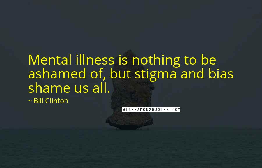 Bill Clinton Quotes: Mental illness is nothing to be ashamed of, but stigma and bias shame us all.