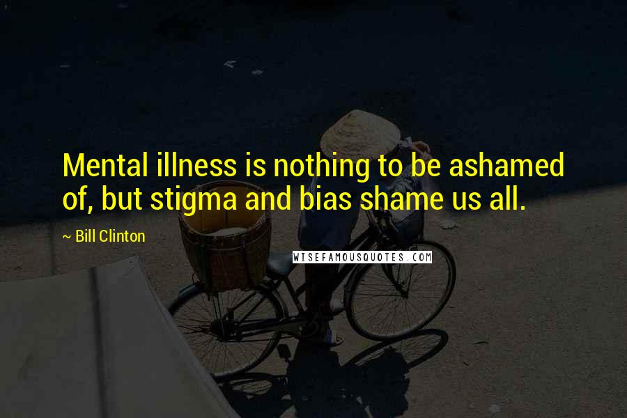 Bill Clinton Quotes: Mental illness is nothing to be ashamed of, but stigma and bias shame us all.