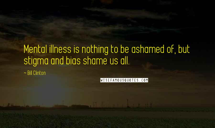 Bill Clinton Quotes: Mental illness is nothing to be ashamed of, but stigma and bias shame us all.