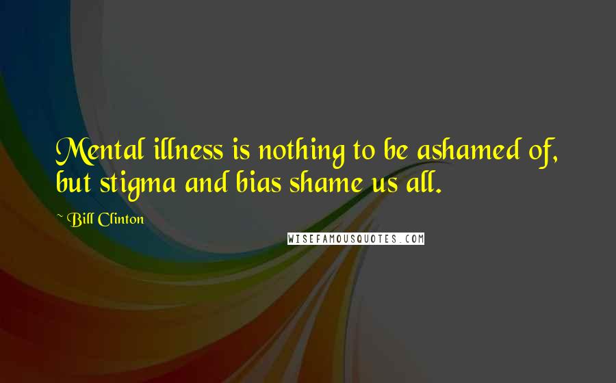 Bill Clinton Quotes: Mental illness is nothing to be ashamed of, but stigma and bias shame us all.