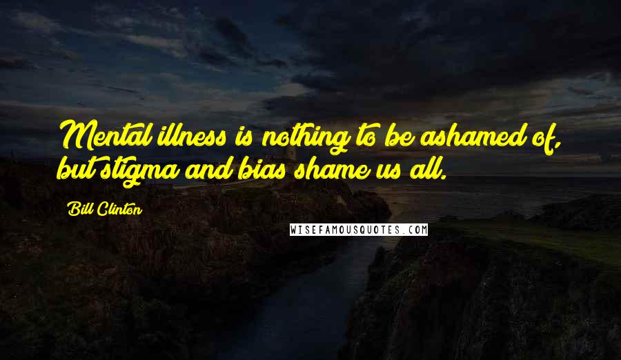 Bill Clinton Quotes: Mental illness is nothing to be ashamed of, but stigma and bias shame us all.