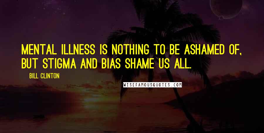 Bill Clinton Quotes: Mental illness is nothing to be ashamed of, but stigma and bias shame us all.