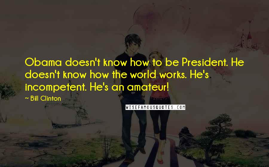Bill Clinton Quotes: Obama doesn't know how to be President. He doesn't know how the world works. He's incompetent. He's an amateur!