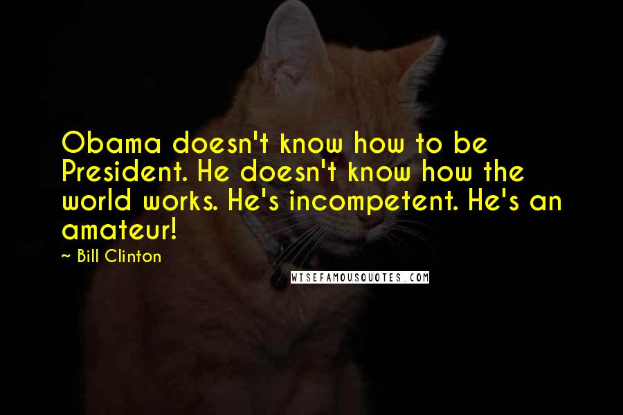 Bill Clinton Quotes: Obama doesn't know how to be President. He doesn't know how the world works. He's incompetent. He's an amateur!