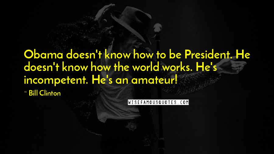 Bill Clinton Quotes: Obama doesn't know how to be President. He doesn't know how the world works. He's incompetent. He's an amateur!