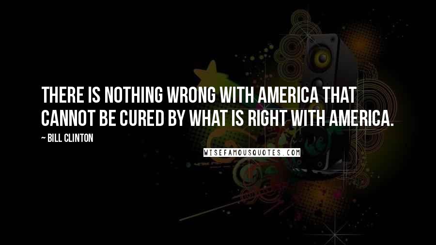 Bill Clinton Quotes: There is nothing wrong with America that cannot be cured by what is right with America.