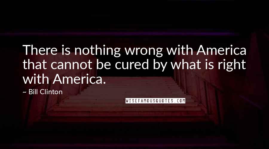 Bill Clinton Quotes: There is nothing wrong with America that cannot be cured by what is right with America.