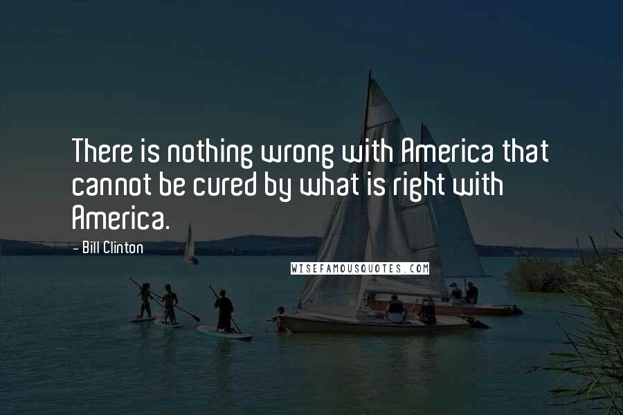 Bill Clinton Quotes: There is nothing wrong with America that cannot be cured by what is right with America.