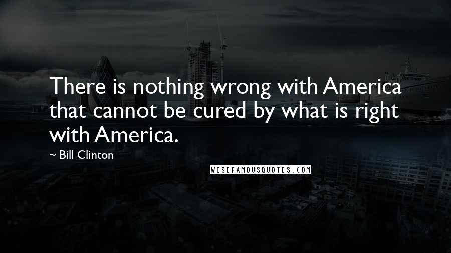 Bill Clinton Quotes: There is nothing wrong with America that cannot be cured by what is right with America.