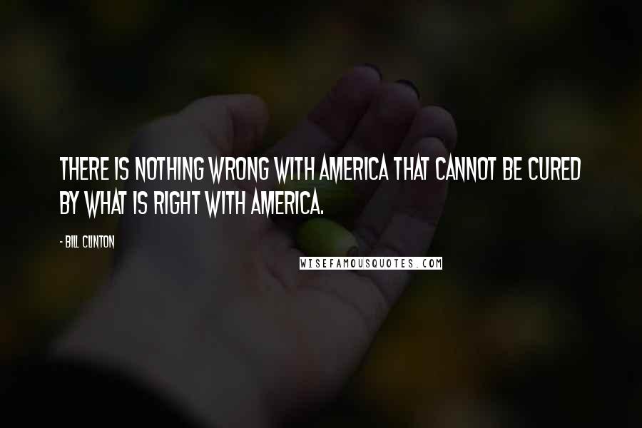 Bill Clinton Quotes: There is nothing wrong with America that cannot be cured by what is right with America.