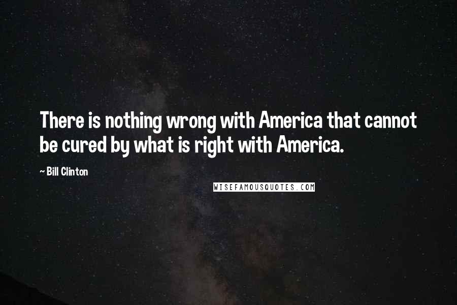 Bill Clinton Quotes: There is nothing wrong with America that cannot be cured by what is right with America.