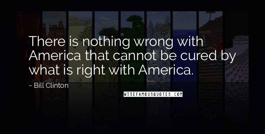 Bill Clinton Quotes: There is nothing wrong with America that cannot be cured by what is right with America.