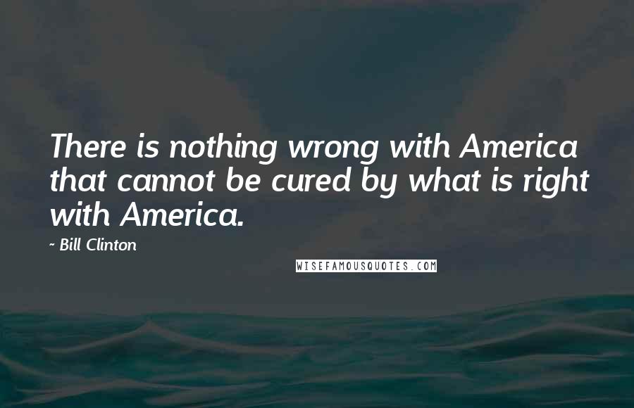 Bill Clinton Quotes: There is nothing wrong with America that cannot be cured by what is right with America.