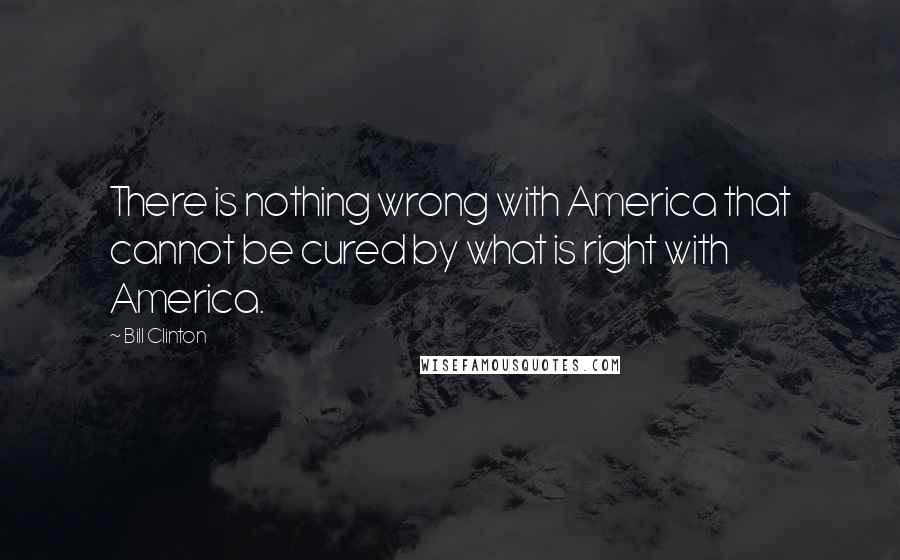 Bill Clinton Quotes: There is nothing wrong with America that cannot be cured by what is right with America.