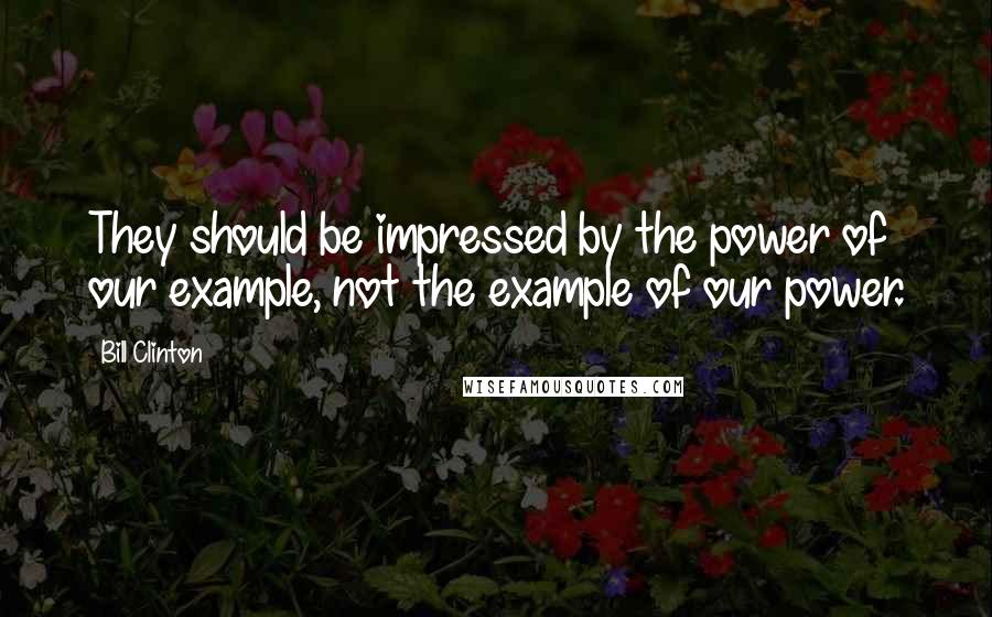 Bill Clinton Quotes: They should be impressed by the power of our example, not the example of our power.