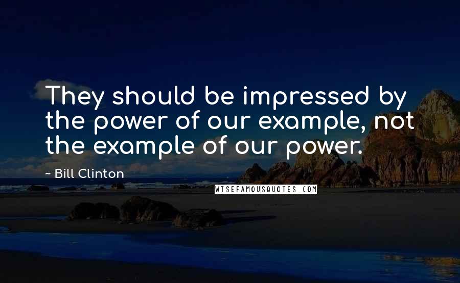 Bill Clinton Quotes: They should be impressed by the power of our example, not the example of our power.