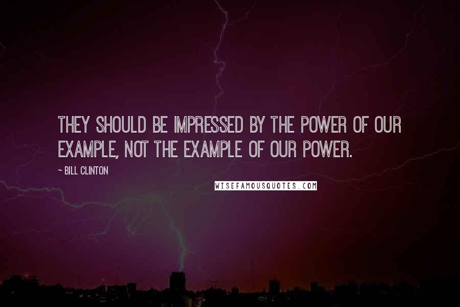 Bill Clinton Quotes: They should be impressed by the power of our example, not the example of our power.