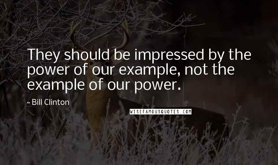 Bill Clinton Quotes: They should be impressed by the power of our example, not the example of our power.