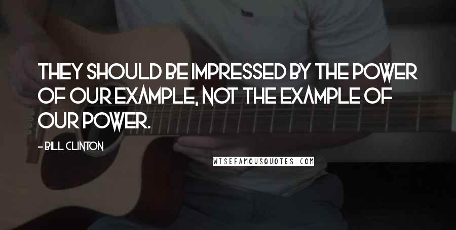 Bill Clinton Quotes: They should be impressed by the power of our example, not the example of our power.