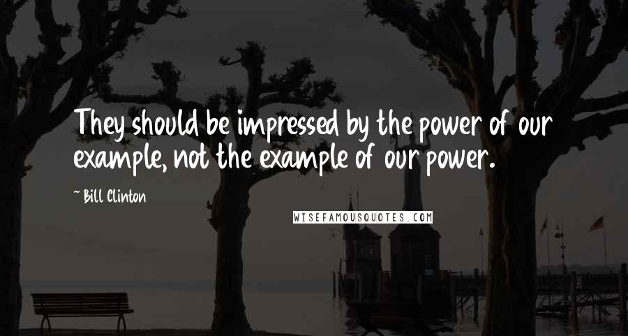 Bill Clinton Quotes: They should be impressed by the power of our example, not the example of our power.