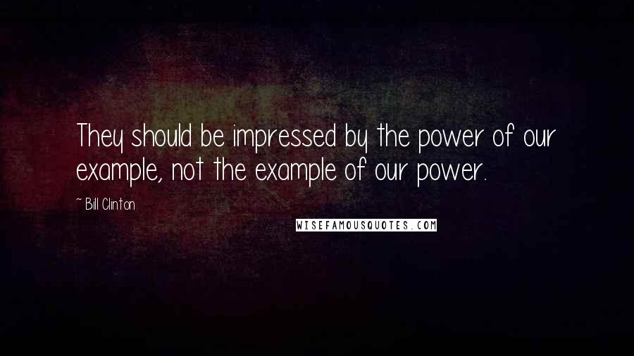 Bill Clinton Quotes: They should be impressed by the power of our example, not the example of our power.