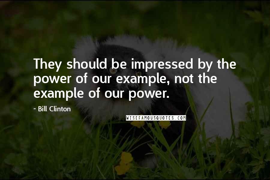 Bill Clinton Quotes: They should be impressed by the power of our example, not the example of our power.