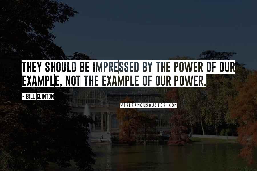 Bill Clinton Quotes: They should be impressed by the power of our example, not the example of our power.