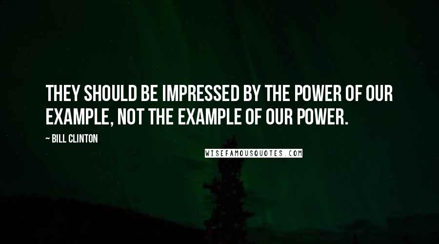 Bill Clinton Quotes: They should be impressed by the power of our example, not the example of our power.