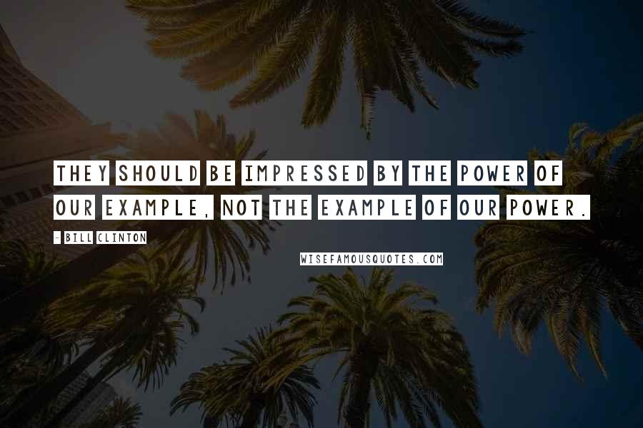 Bill Clinton Quotes: They should be impressed by the power of our example, not the example of our power.