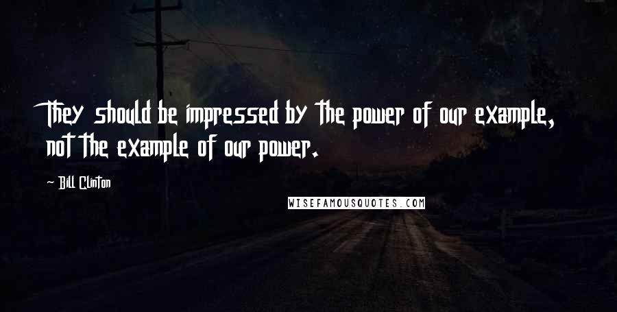 Bill Clinton Quotes: They should be impressed by the power of our example, not the example of our power.