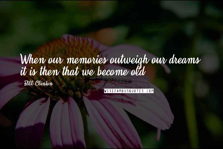 Bill Clinton Quotes: When our memories outweigh our dreams, it is then that we become old.