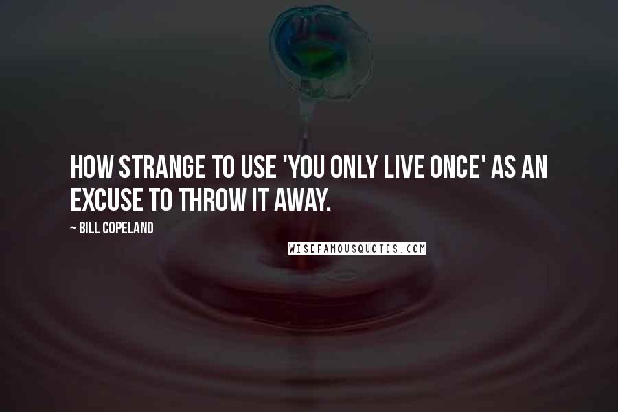 Bill Copeland Quotes: How strange to use 'You only live once' as an excuse to throw it away.