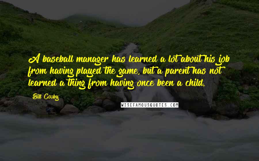 Bill Cosby Quotes: A baseball manager has learned a lot about his job from having played the game, but a parent has not learned a thing from having once been a child.