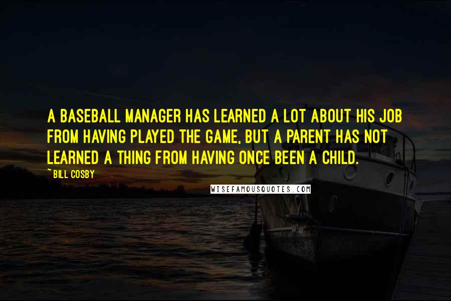 Bill Cosby Quotes: A baseball manager has learned a lot about his job from having played the game, but a parent has not learned a thing from having once been a child.