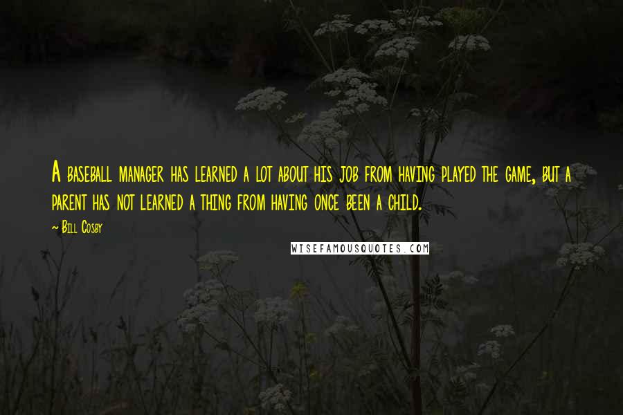 Bill Cosby Quotes: A baseball manager has learned a lot about his job from having played the game, but a parent has not learned a thing from having once been a child.