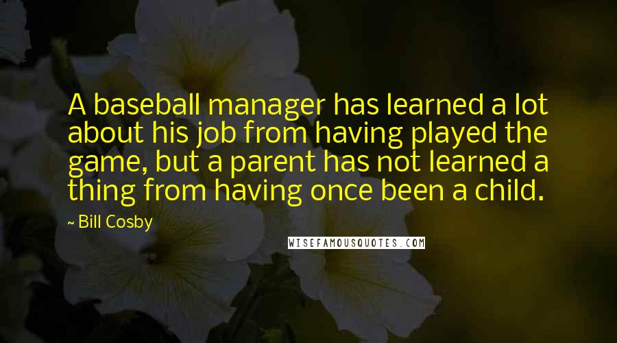 Bill Cosby Quotes: A baseball manager has learned a lot about his job from having played the game, but a parent has not learned a thing from having once been a child.