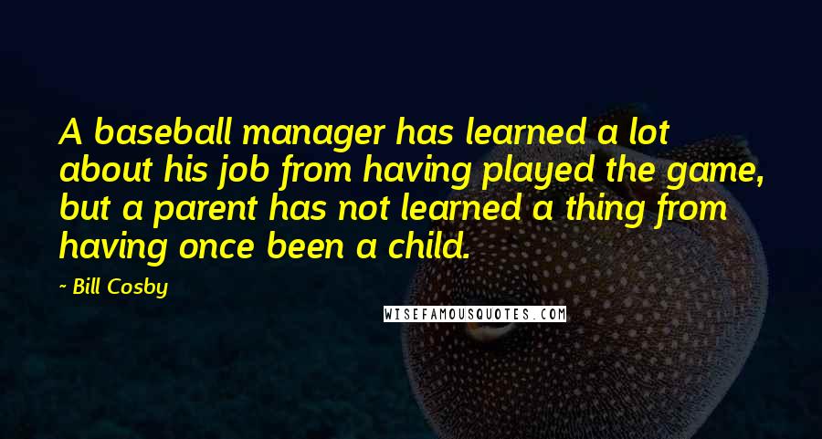 Bill Cosby Quotes: A baseball manager has learned a lot about his job from having played the game, but a parent has not learned a thing from having once been a child.