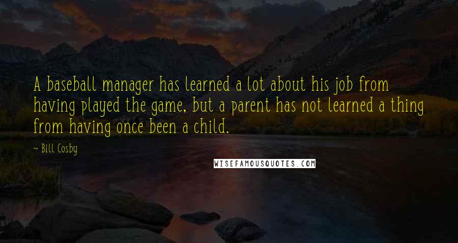 Bill Cosby Quotes: A baseball manager has learned a lot about his job from having played the game, but a parent has not learned a thing from having once been a child.