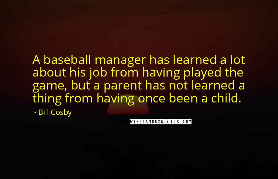 Bill Cosby Quotes: A baseball manager has learned a lot about his job from having played the game, but a parent has not learned a thing from having once been a child.