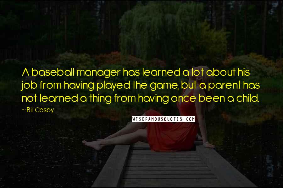 Bill Cosby Quotes: A baseball manager has learned a lot about his job from having played the game, but a parent has not learned a thing from having once been a child.