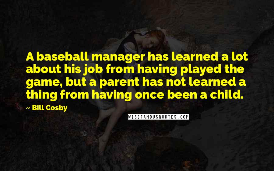 Bill Cosby Quotes: A baseball manager has learned a lot about his job from having played the game, but a parent has not learned a thing from having once been a child.
