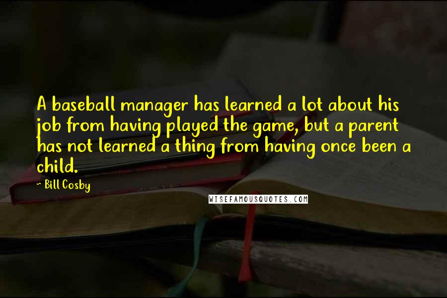 Bill Cosby Quotes: A baseball manager has learned a lot about his job from having played the game, but a parent has not learned a thing from having once been a child.