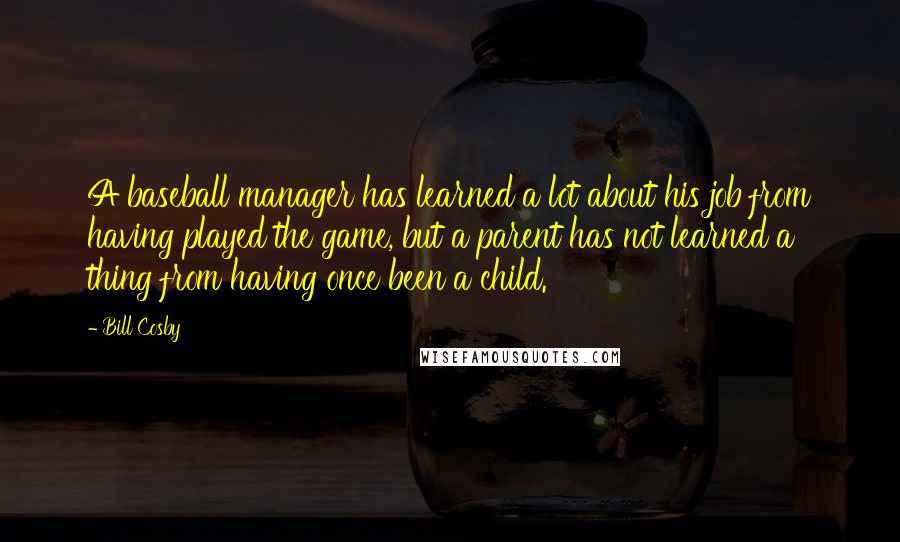 Bill Cosby Quotes: A baseball manager has learned a lot about his job from having played the game, but a parent has not learned a thing from having once been a child.