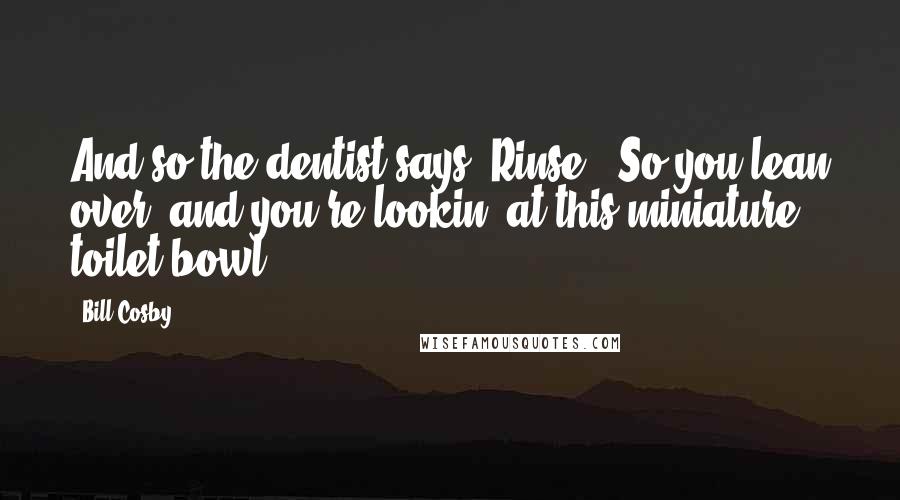 Bill Cosby Quotes: And so the dentist says 'Rinse.' So you lean over, and you're lookin' at this miniature toilet bowl.