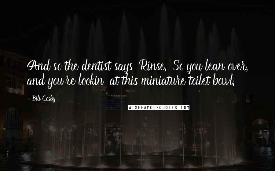Bill Cosby Quotes: And so the dentist says 'Rinse.' So you lean over, and you're lookin' at this miniature toilet bowl.