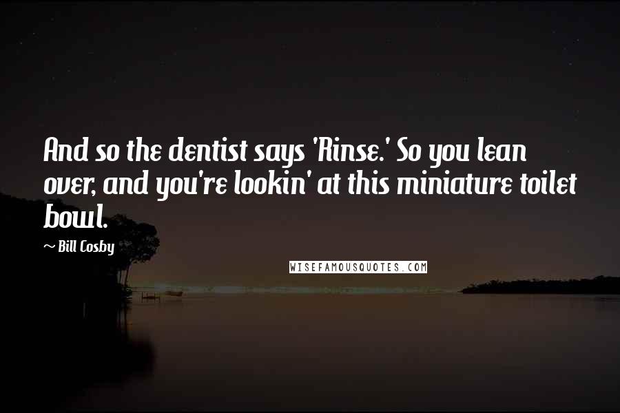 Bill Cosby Quotes: And so the dentist says 'Rinse.' So you lean over, and you're lookin' at this miniature toilet bowl.