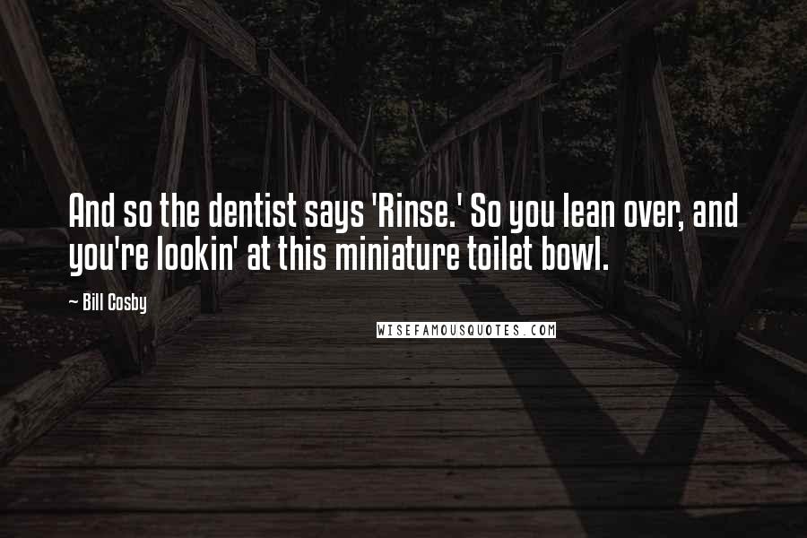 Bill Cosby Quotes: And so the dentist says 'Rinse.' So you lean over, and you're lookin' at this miniature toilet bowl.