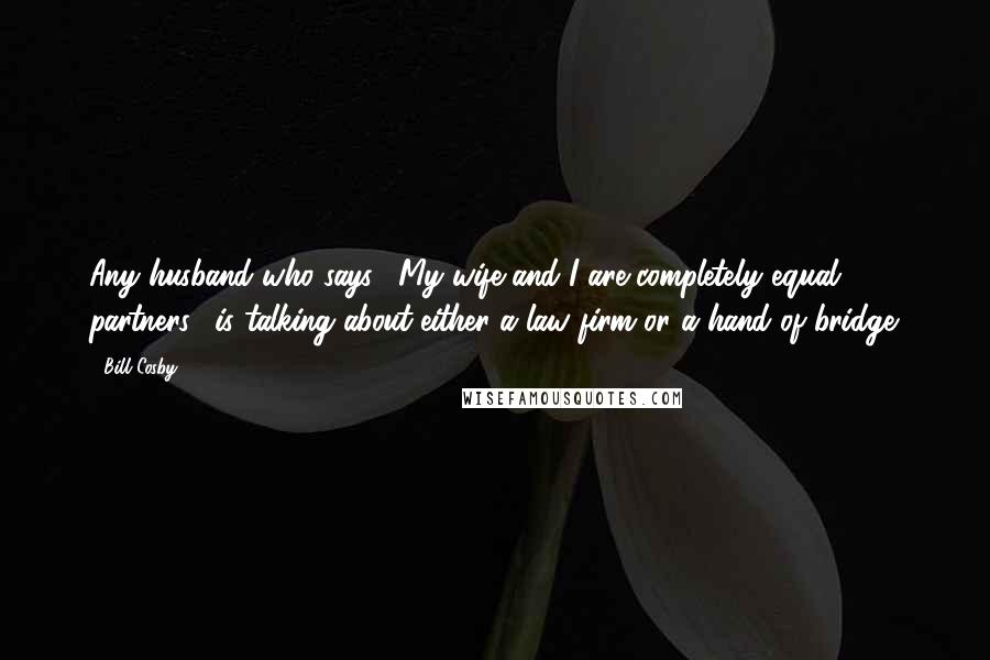 Bill Cosby Quotes: Any husband who says, "My wife and I are completely equal partners," is talking about either a law firm or a hand of bridge.